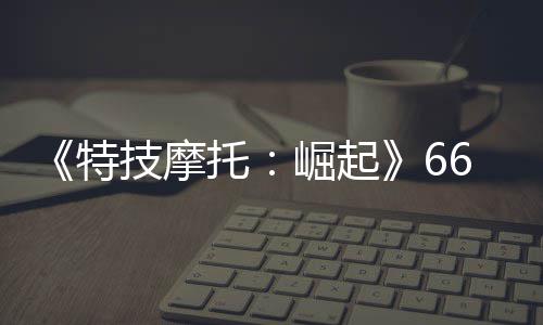 布 公路新增特托赛道片公6号多条预告技摩崛起