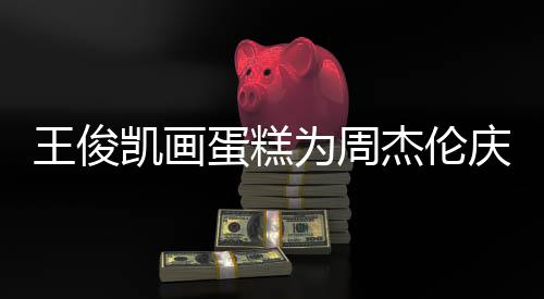 王俊为周哥收蛋糕董回到了凯画 周杰伦复庆生