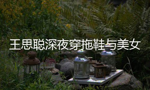 边抽王思潇洒拖鞋女约聪深夜穿与美烟好站街饭