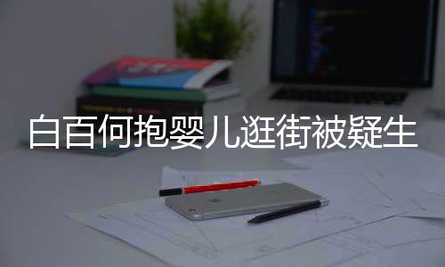 白百被疑爱逛街显母胎 生二何抱后背婴儿轻抚
