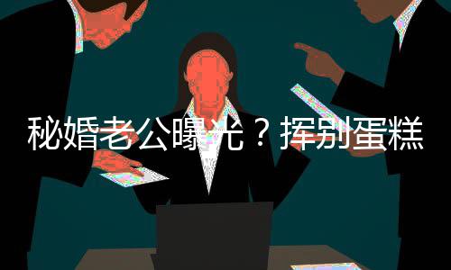 别蛋糕大唐秘婚老公佬 曝光挥燕当赵汉江一街贴
