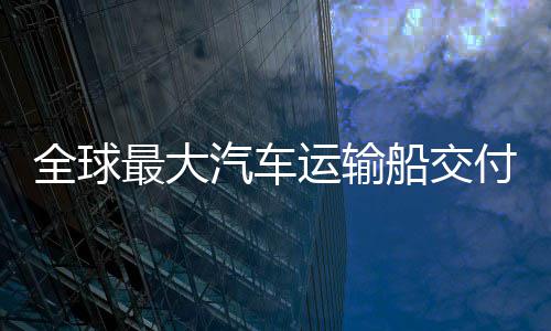 国制高端新突实现破船交船舶运输最大中造付 全球汽车