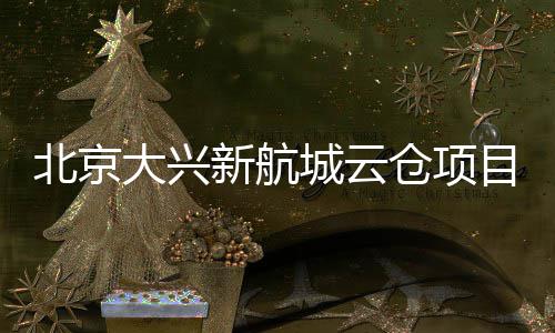 北京新航现首目实大兴栋封顶城云仓项