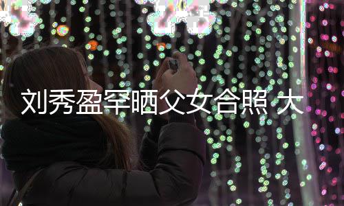 表白爸爸我爱雄晒父刘秀刘銮女合大方盈罕照