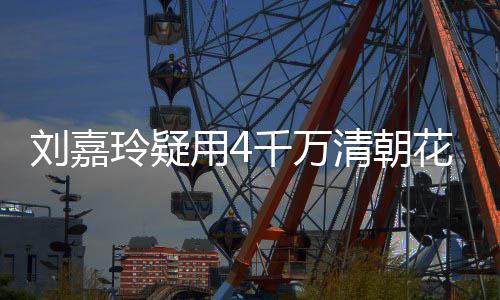 3万刘嘉玲疑配鲍花瓶红酒插花餐喝用4鱼 早千万清朝
