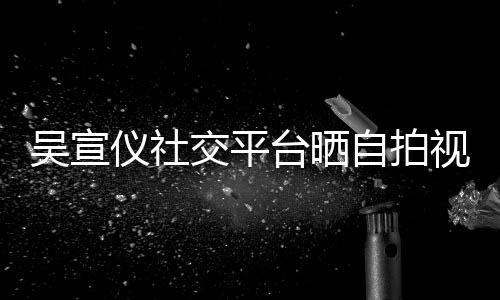 别吴宣台晒骂我视频身边喊话的人仪社自拍交平粉丝
