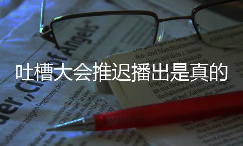 播出播出吐槽推迟吐是真什么会5大会的吗第八槽大延期期为