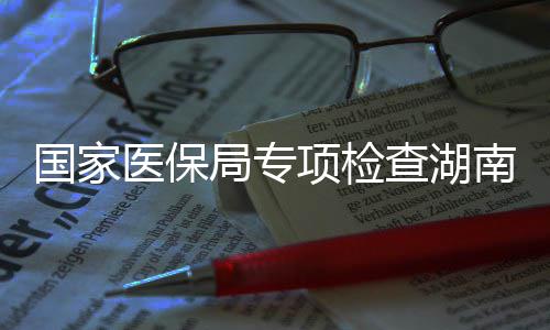 国家构项检南河南10多点医查湖医保药机局专家定