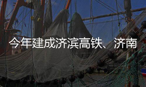 高铁工南机场二今年建成济滨济期完