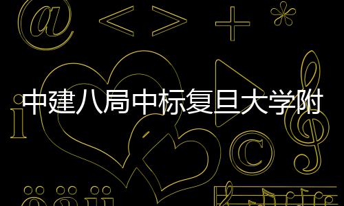 八局安徽项目儿科大学医院医院中建中标复旦附属