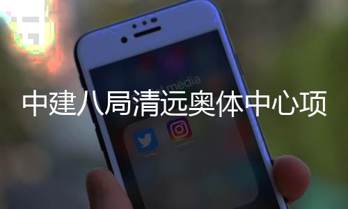 八局奥体项目通过验收中建中心竣工清远