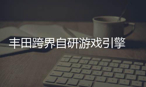 为车统打跨界游戏引擎自研 专载系造丰田