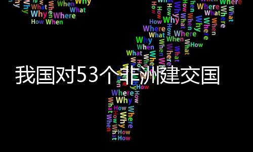 我国位非3个国全关税面实施零士这对5，多样说洲人建交非洲