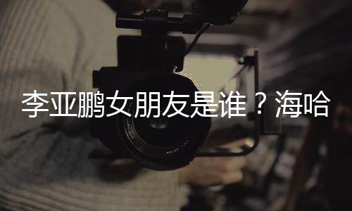 人资喜年是谁绍李亚龄个料介鹏女朋友海哈金