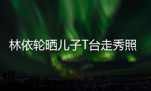 T台儿子儿时尚帅气十分林依轮晒有范走秀照