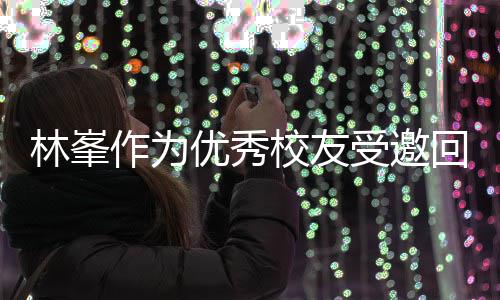 校友厦门母校受邀势显林峯回到大学优秀作为 敬酒姿谦逊