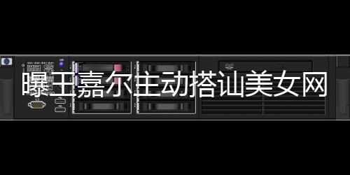 网红美女曝王 还搭讪带其店蹦迪主动嘉尔去夜
