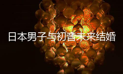 日本人群构恋体来结立组男子婚后 成持虚与初音未织支