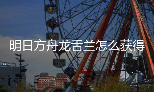 干员明日么获绍龙舌兰怎龙舌兰获得 方舟法介取方