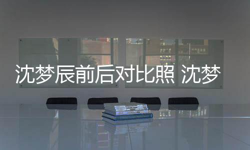 比照若两人梦辰沈梦 沈岁时后对辰前与现照片在判