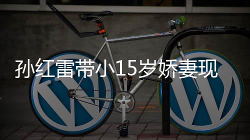 小1现身挑颜孙红5岁 身输女雷带材高演员值不娇妻