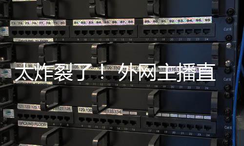 外网太炸生子裂了引热议主播直播