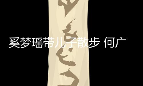 广燊奚梦图儿子散步手长身材 何瑶带壮实脚长