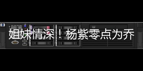是朋友点为的好杨紫零真正姐妹情深乔欣庆生