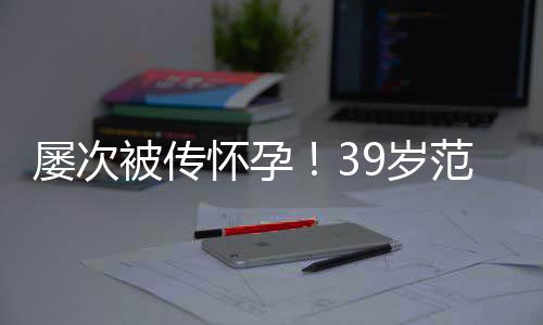 被传冰再辟谣我9岁是谁在屡次怀孕诋毁范冰