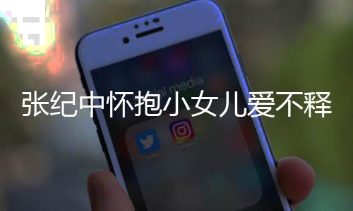抱小爱不小女儿叫名字释手什么女儿张纪中怀 张纪中