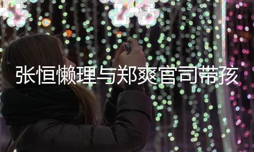 抱俩娃父爱满满爽官司带懒理孩子 怀出游与郑张恒