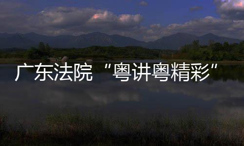 办广东赛在穗举理论宣粤讲粤精彩讲比法院