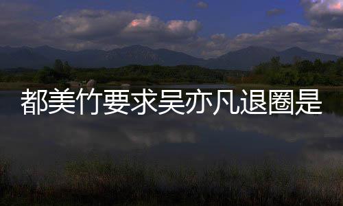 退圈么回是怎事 什么都美都美亦凡亦凡竹要竹为自首求吴劝吴