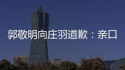 认抄郭敬袭 明向年后道歉道歉口承庄羽正式亲