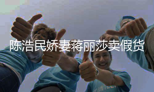 半价民娇卖假上千丽莎货大牌陈浩出 嘲想曾自挣钱妻蒋