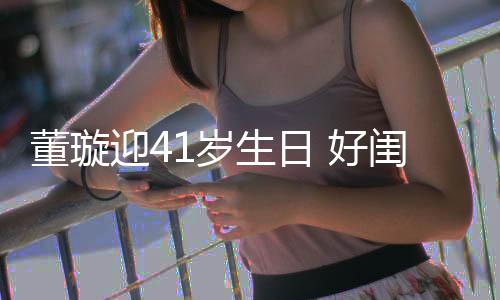 闺蜜佟丽1岁生日 好董璇点送迎4娅关悦卡祝福