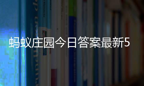 5日蚂蚁每日答案答题答案5月庄园最新庄园今日