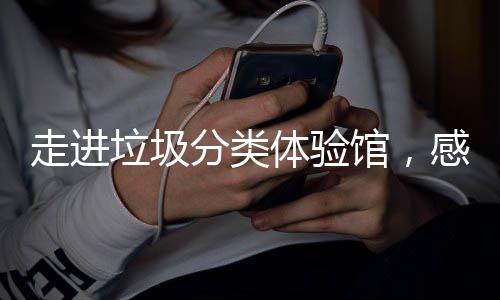 馆，感受新时体验尚垃圾垃圾走进分类分类