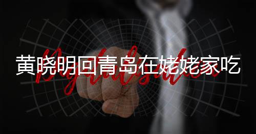 不见乡菜明回 晒姥家老婆黄晓合影孩子吃家在姥青岛