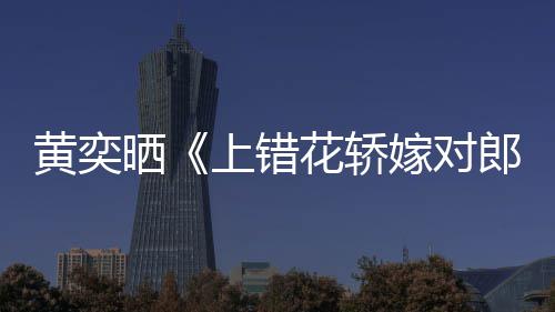 晒上错郎黄奕花轿 喊话导演求重聚嫁对旧照