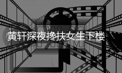 下楼深夜身女生牌女黄轩后现搀扶友随 正