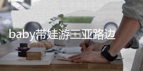 边训 小儿子萌撒娇海绵带娃超软游三亚路求抱